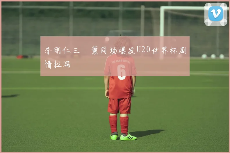 李刚仁三笘薰同场爆发U20世界杯剧情拉满