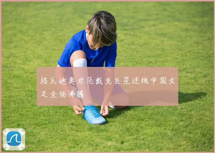 格瓦迪奥尔范戴克巨星连线中国女足全场沸腾