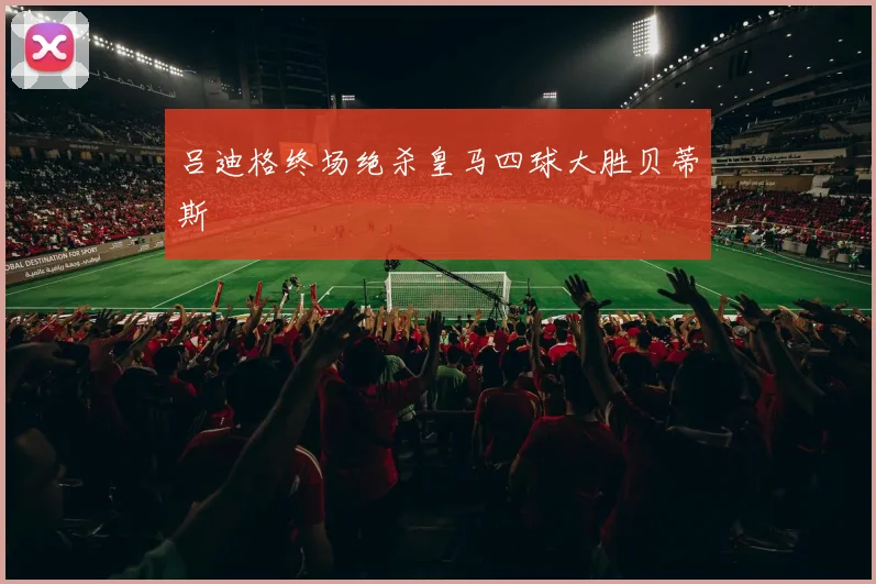 吕迪格终场绝杀皇马四球大胜贝蒂斯