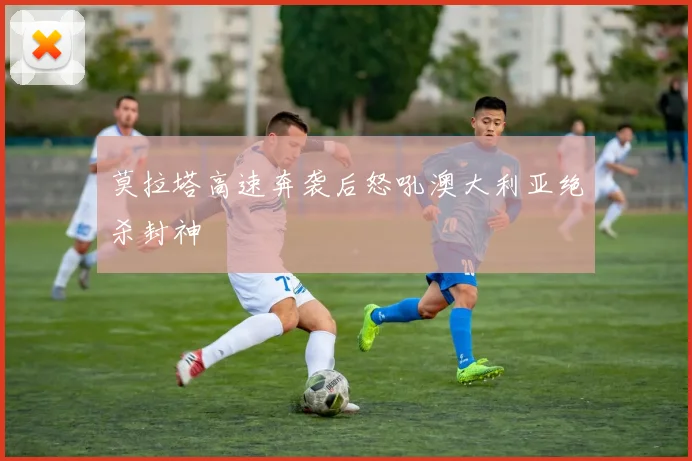 莫拉塔高速奔袭后怒吼澳大利亚绝杀封神