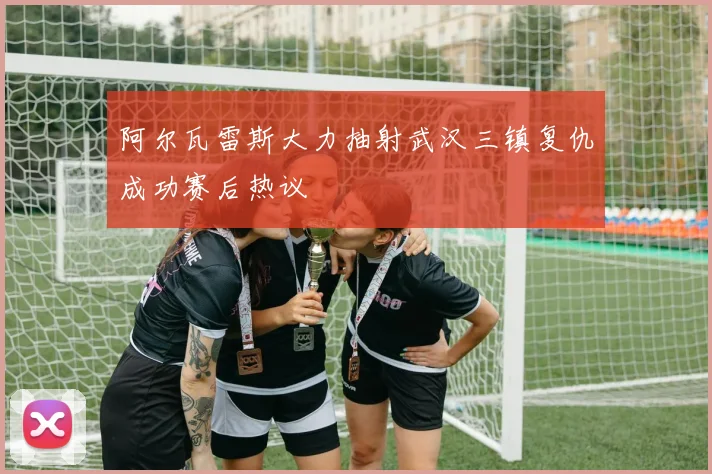 阿尔瓦雷斯大力抽射武汉三镇复仇成功赛后热议