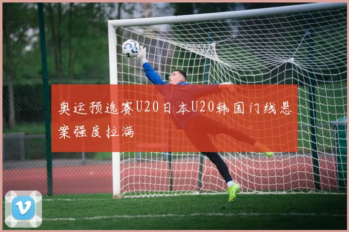 奥运预选赛U20日本U20韩国门线悬案强度拉满
