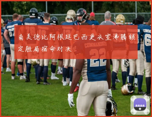 南美德比阿根廷巴西更衣室沸腾锁定胜局宿命对决
