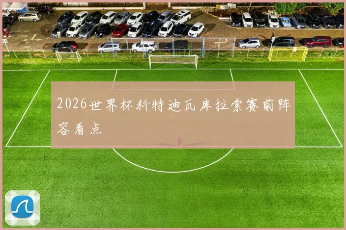 2026世界杯科特迪瓦库拉索赛前阵容看点