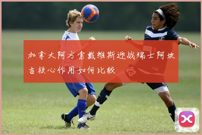 加拿大阿方索戴维斯迎战瑞士阿坎吉核心作用如何比较