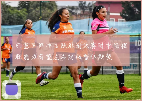 巴塞罗那冲击欧冠淘汰赛时中场摆脱能力有望左右防线整体默契