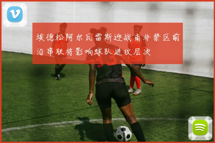 埃德松阿尔瓦雷斯迎战南非禁区前沿串联将影响球队进攻层次