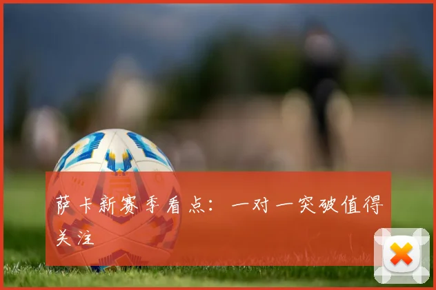 萨卡新赛季看点：一对一突破值得关注