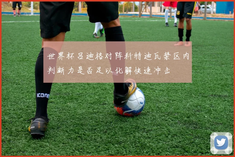世界杯吕迪格对阵科特迪瓦禁区内判断力是否足以化解快速冲击