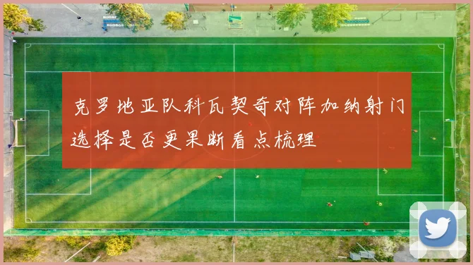 克罗地亚队科瓦契奇对阵加纳射门选择是否更果断看点梳理