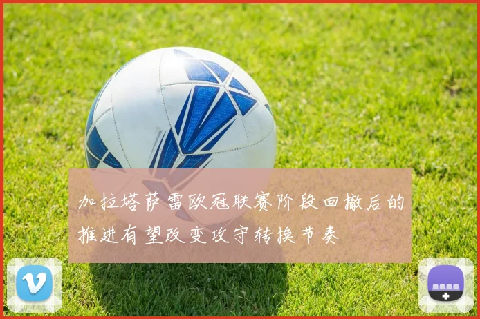 加拉塔萨雷欧冠联赛阶段回撤后的推进有望改变攻守转换节奏