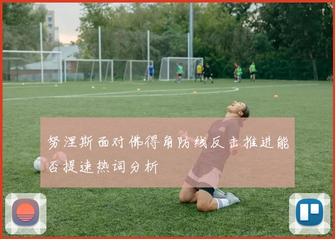 努涅斯面对佛得角防线反击推进能否提速热词分析