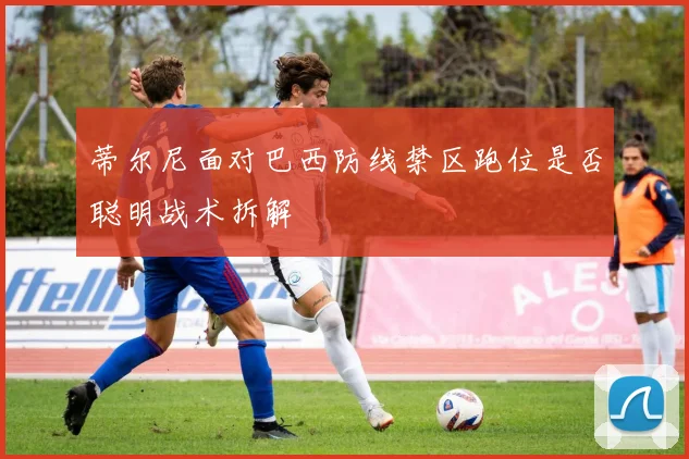 蒂尔尼面对巴西防线禁区跑位是否聪明战术拆解