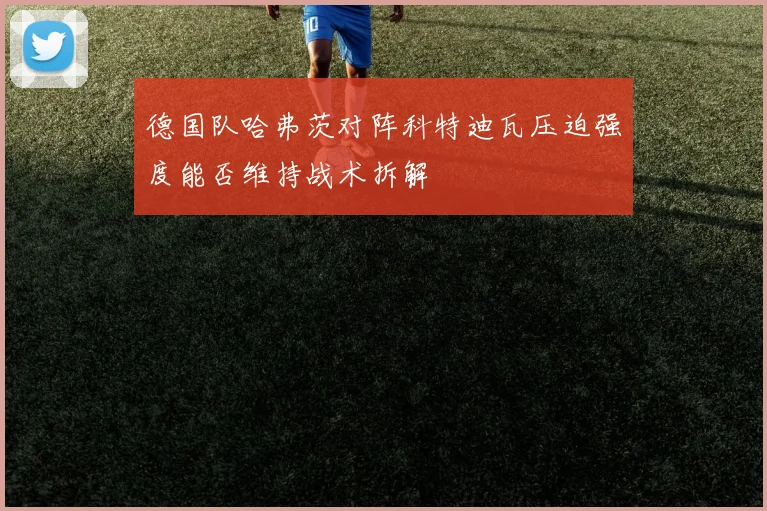 德国队哈弗茨对阵科特迪瓦压迫强度能否维持战术拆解