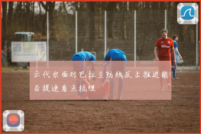 云代尔面对巴拉圭防线反击推进能否提速看点梳理