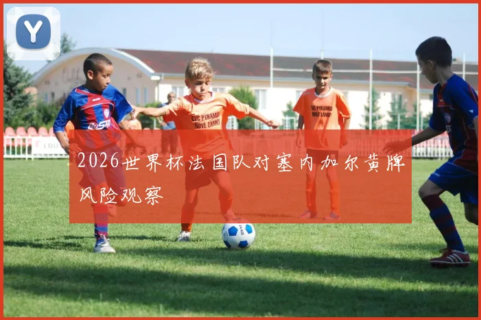 2026世界杯法国队对塞内加尔黄牌风险观察