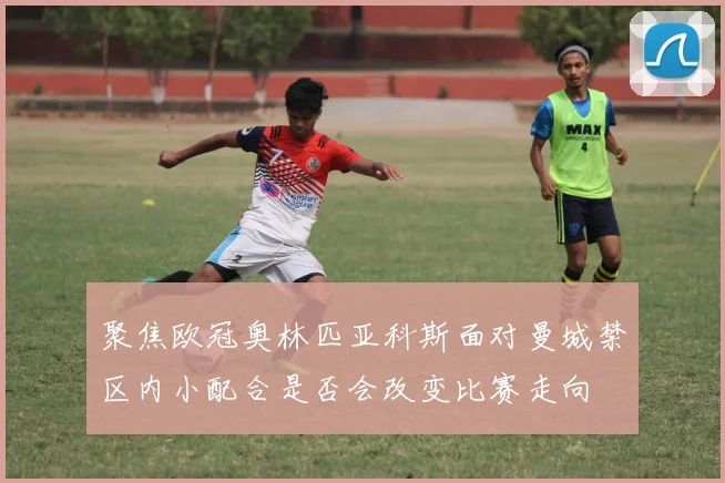 聚焦欧冠奥林匹亚科斯面对曼城禁区内小配合是否会改变比赛走向