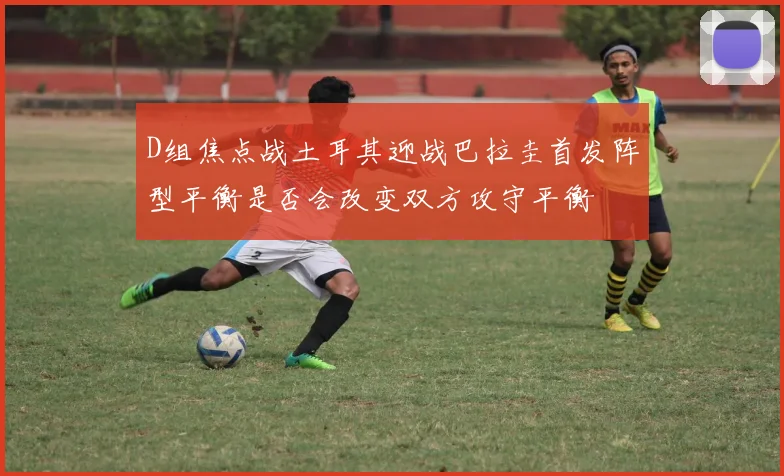 D组焦点战土耳其迎战巴拉圭首发阵型平衡是否会改变双方攻守平衡