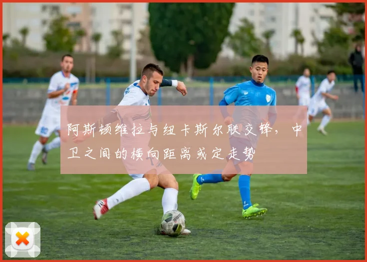 阿斯顿维拉与纽卡斯尔联交锋，中卫之间的横向距离或定走势