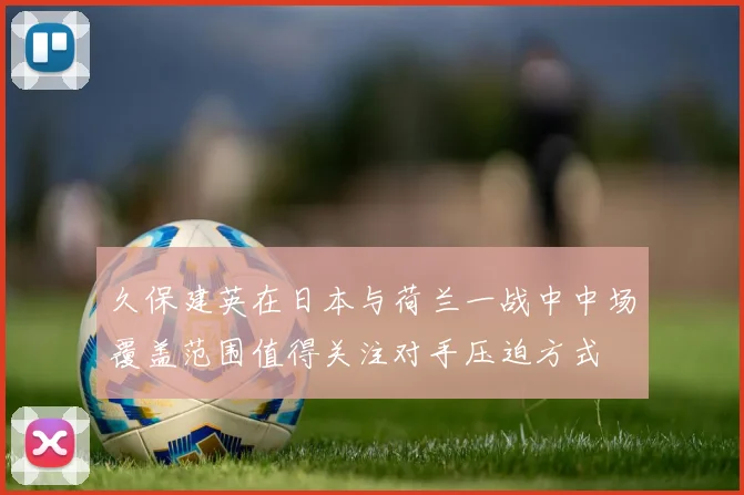 久保建英在日本与荷兰一战中中场覆盖范围值得关注对手压迫方式