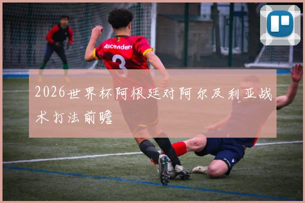 2026世界杯阿根廷对阿尔及利亚战术打法前瞻