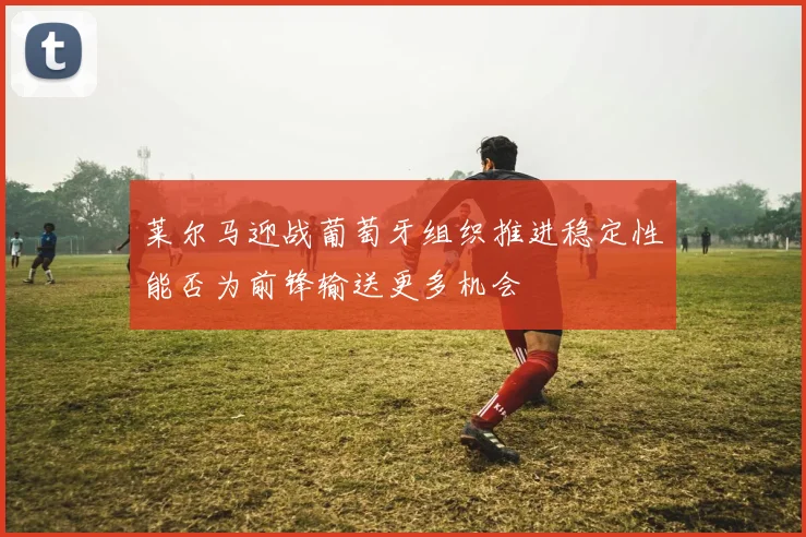 莱尔马迎战葡萄牙组织推进稳定性能否为前锋输送更多机会