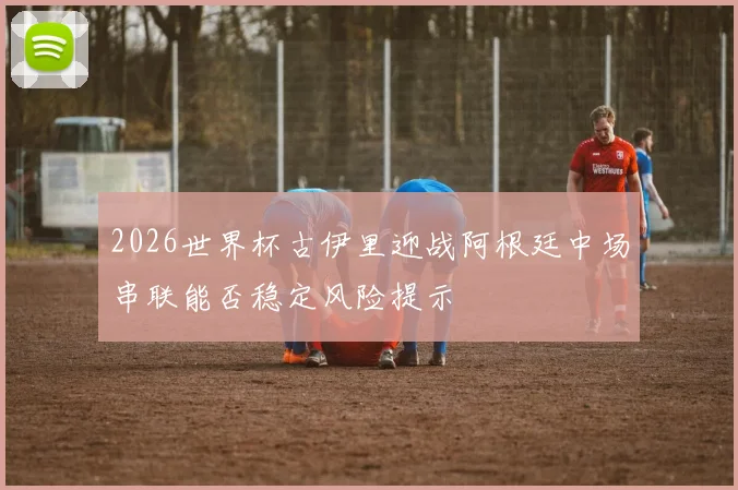 2026世界杯古伊里迎战阿根廷中场串联能否稳定风险提示