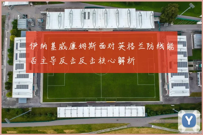伊纳基威廉姆斯面对英格兰防线能否主导反击反击核心解析