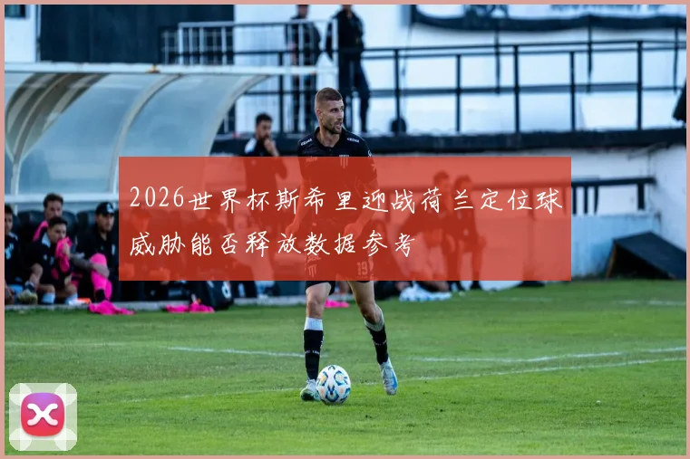 2026世界杯斯希里迎战荷兰定位球威胁能否释放数据参考